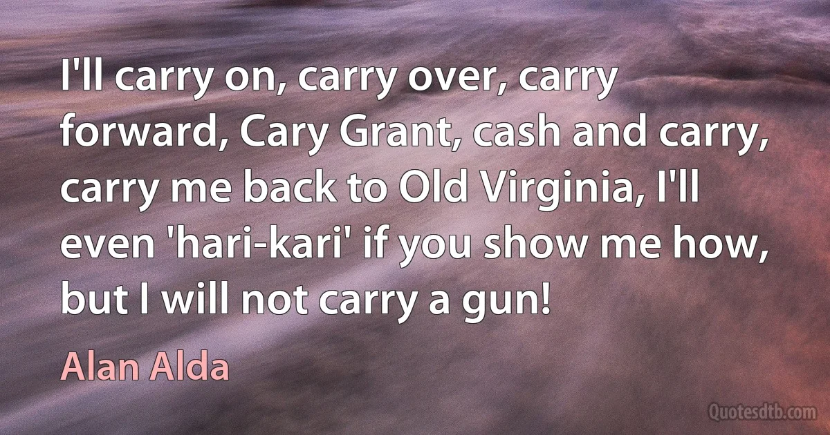 I'll carry on, carry over, carry forward, Cary Grant, cash and carry, carry me back to Old Virginia, I'll even 'hari-kari' if you show me how, but I will not carry a gun! (Alan Alda)