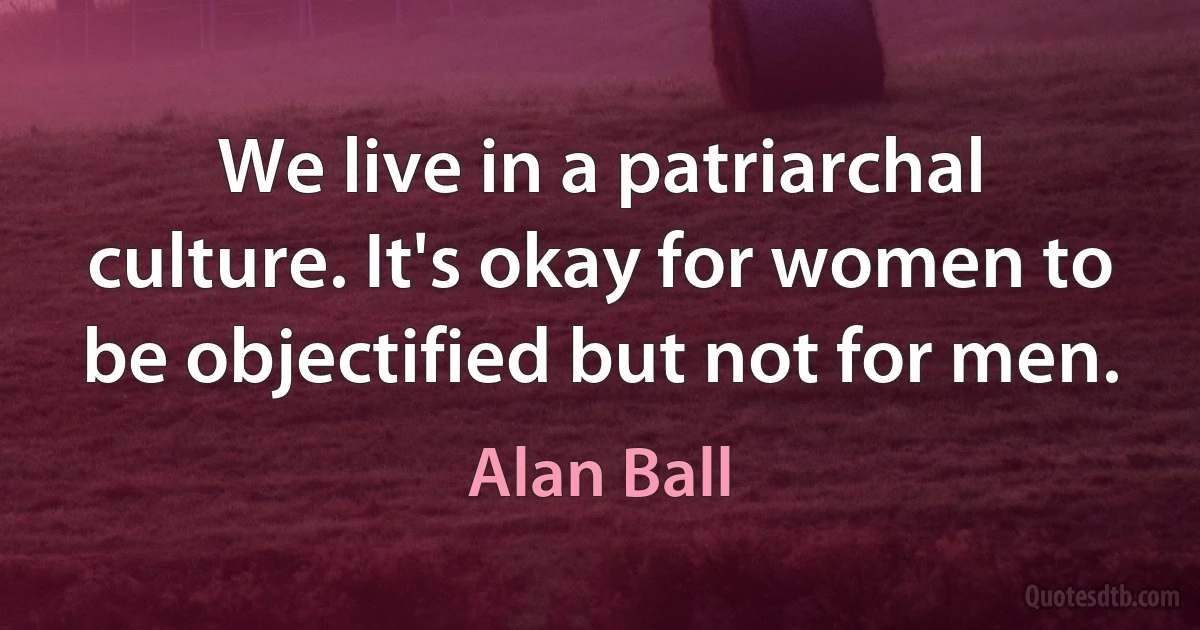 We live in a patriarchal culture. It's okay for women to be objectified but not for men. (Alan Ball)