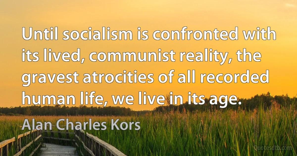 Until socialism is confronted with its lived, communist reality, the gravest atrocities of all recorded human life, we live in its age. (Alan Charles Kors)