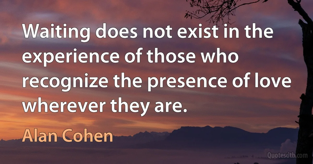 Waiting does not exist in the experience of those who recognize the presence of love wherever they are. (Alan Cohen)