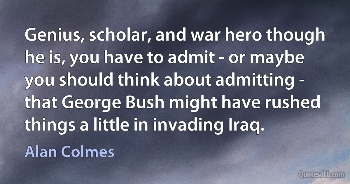 Genius, scholar, and war hero though he is, you have to admit - or maybe you should think about admitting - that George Bush might have rushed things a little in invading Iraq. (Alan Colmes)