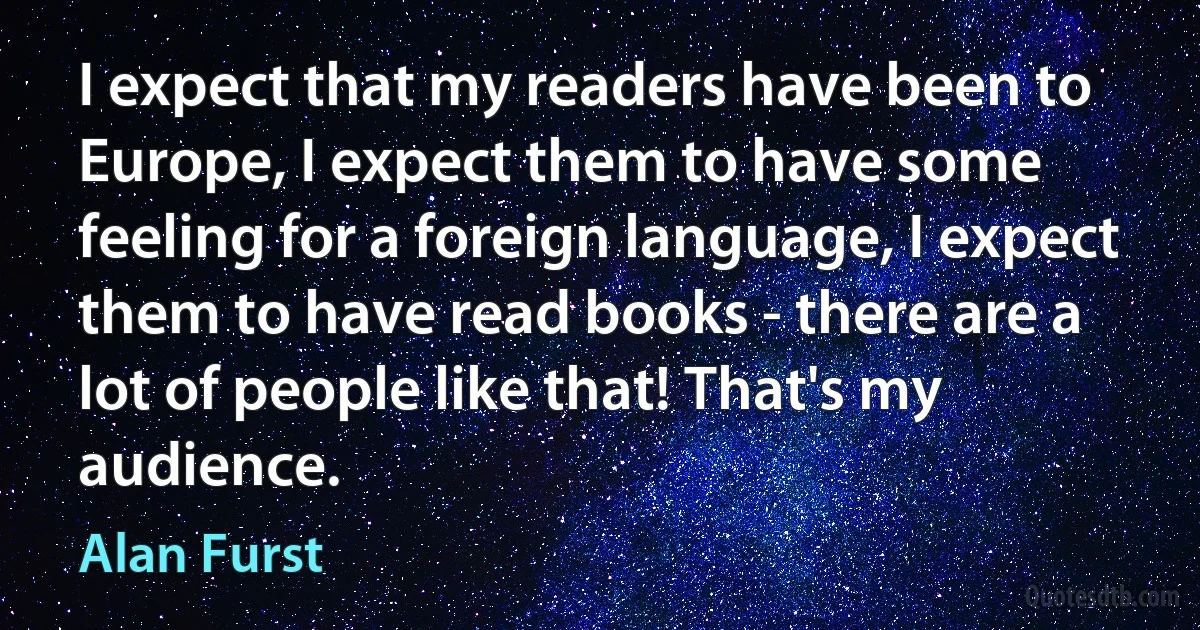 I expect that my readers have been to Europe, I expect them to have some feeling for a foreign language, I expect them to have read books - there are a lot of people like that! That's my audience. (Alan Furst)