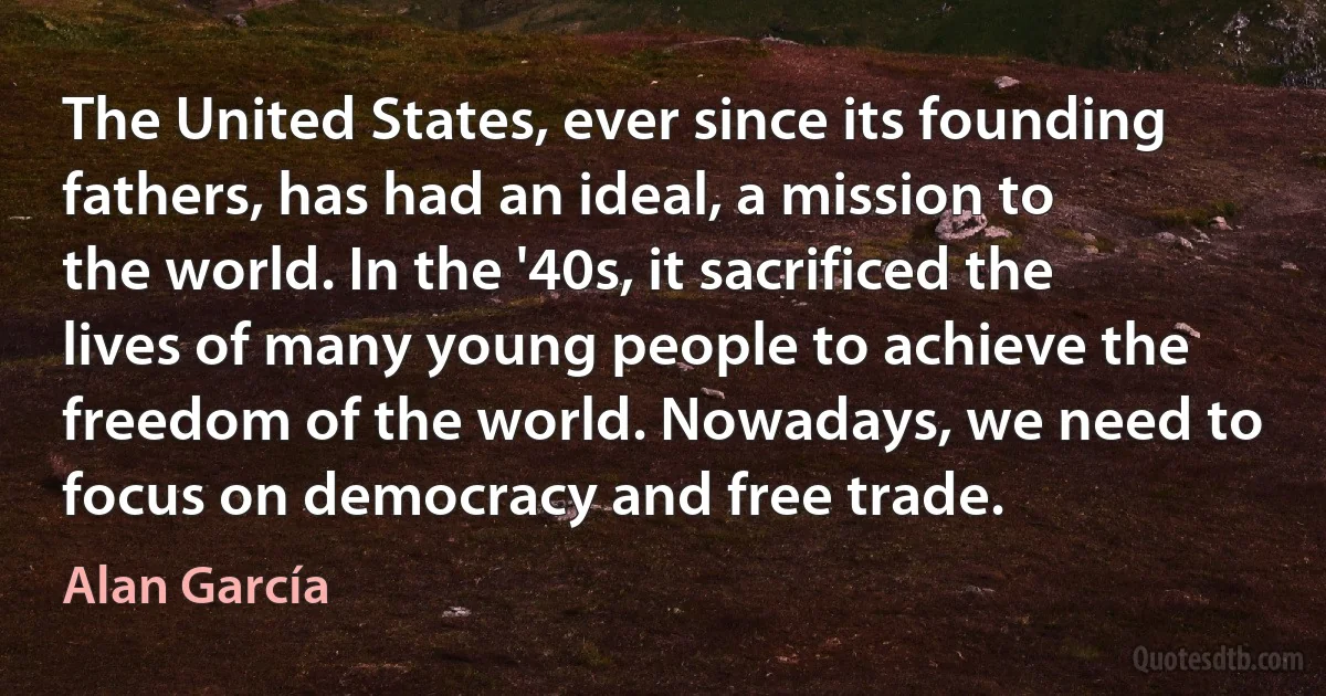 The United States, ever since its founding fathers, has had an ideal, a mission to the world. In the '40s, it sacrificed the lives of many young people to achieve the freedom of the world. Nowadays, we need to focus on democracy and free trade. (Alan García)