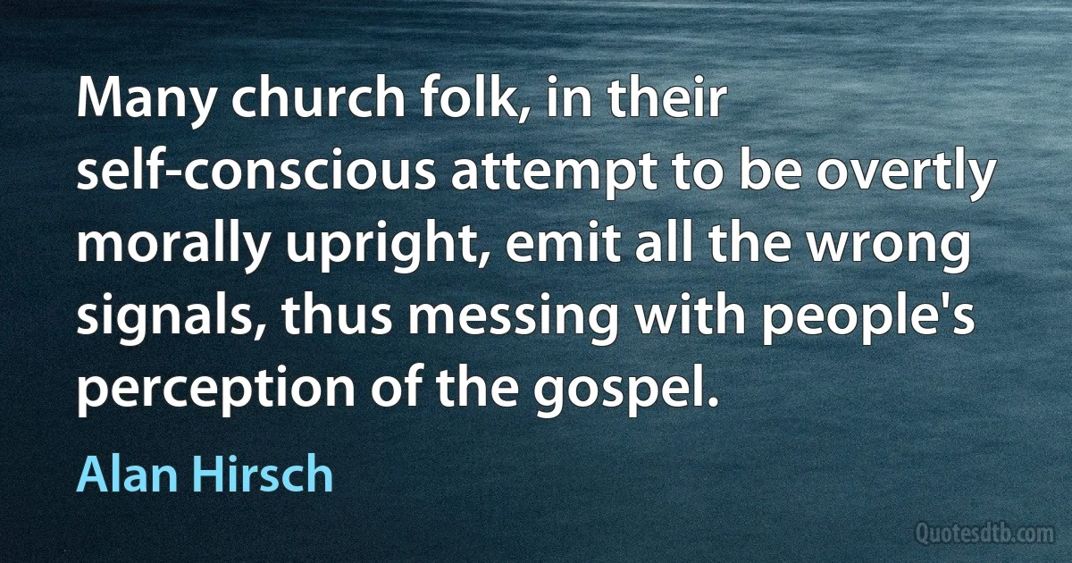 Many church folk, in their self-conscious attempt to be overtly morally upright, emit all the wrong signals, thus messing with people's perception of the gospel. (Alan Hirsch)