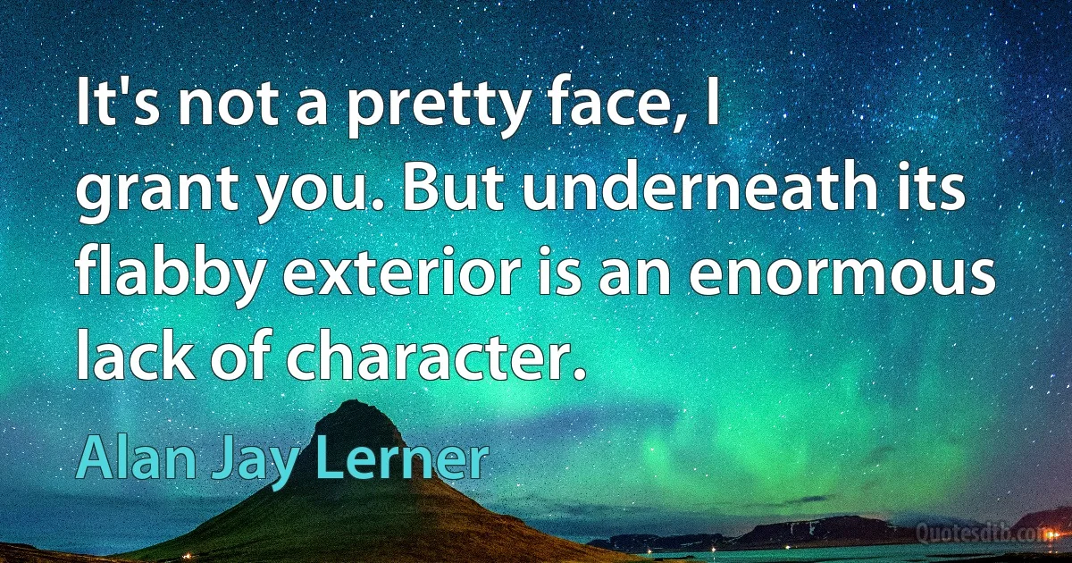 It's not a pretty face, I grant you. But underneath its flabby exterior is an enormous lack of character. (Alan Jay Lerner)