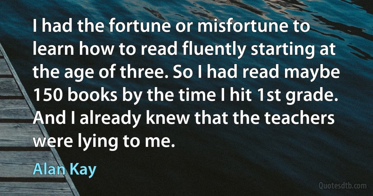 I had the fortune or misfortune to learn how to read fluently starting at the age of three. So I had read maybe 150 books by the time I hit 1st grade. And I already knew that the teachers were lying to me. (Alan Kay)