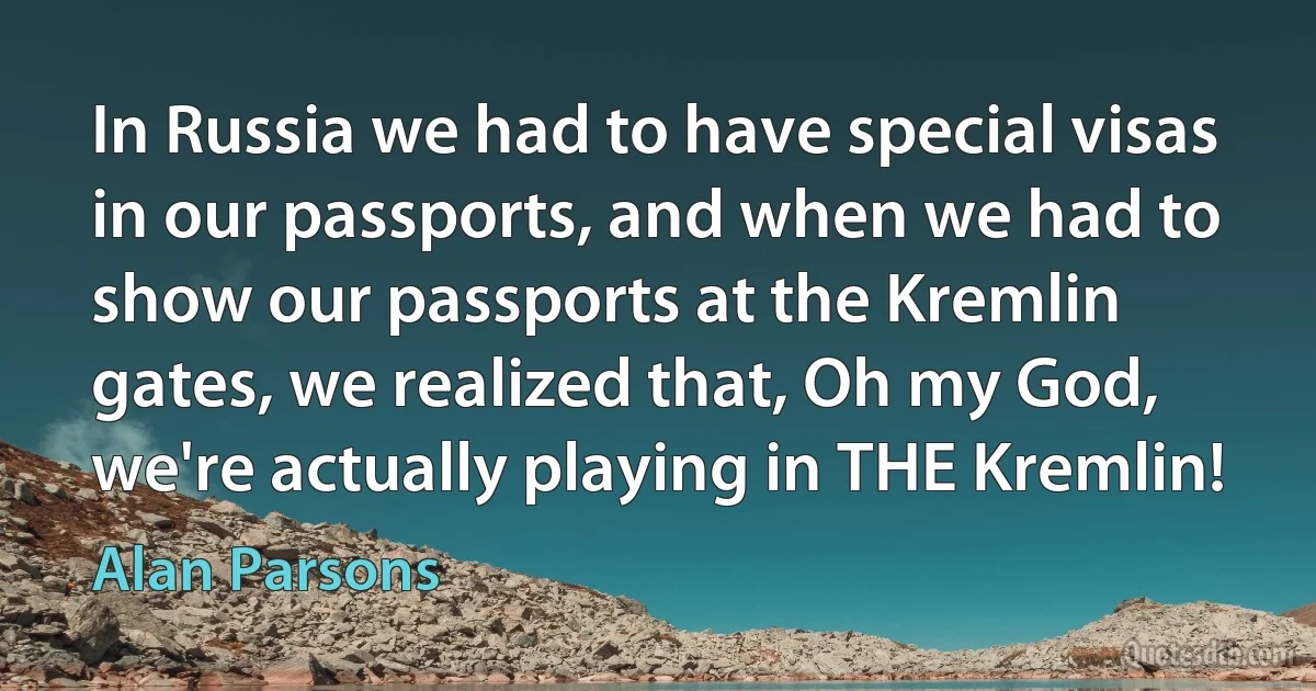 In Russia we had to have special visas in our passports, and when we had to show our passports at the Kremlin gates, we realized that, Oh my God, we're actually playing in THE Kremlin! (Alan Parsons)