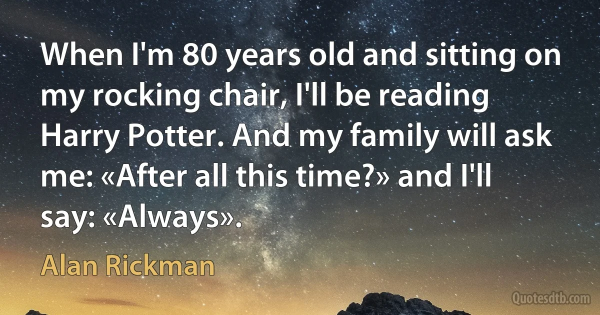 When I'm 80 years old and sitting on my rocking chair, I'll be reading Harry Potter. And my family will ask me: «After all this time?» and I'll say: «Always». (Alan Rickman)