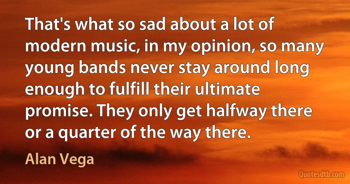 That's what so sad about a lot of modern music, in my opinion, so many young bands never stay around long enough to fulfill their ultimate promise. They only get halfway there or a quarter of the way there. (Alan Vega)