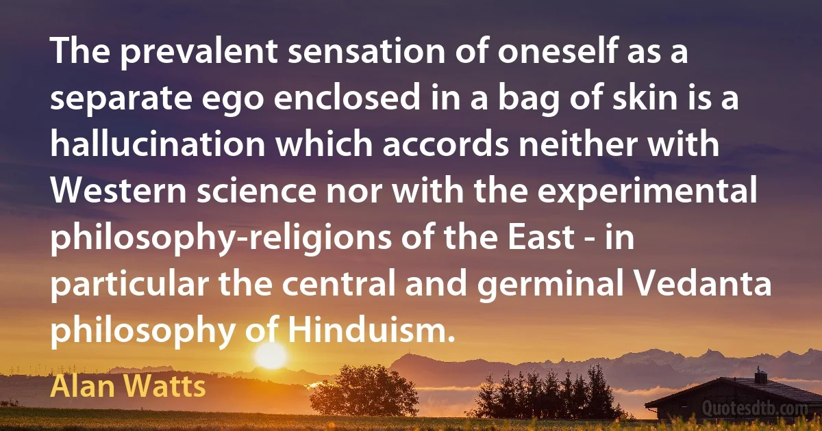 The prevalent sensation of oneself as a separate ego enclosed in a bag of skin is a hallucination which accords neither with Western science nor with the experimental philosophy-religions of the East - in particular the central and germinal Vedanta philosophy of Hinduism. (Alan Watts)