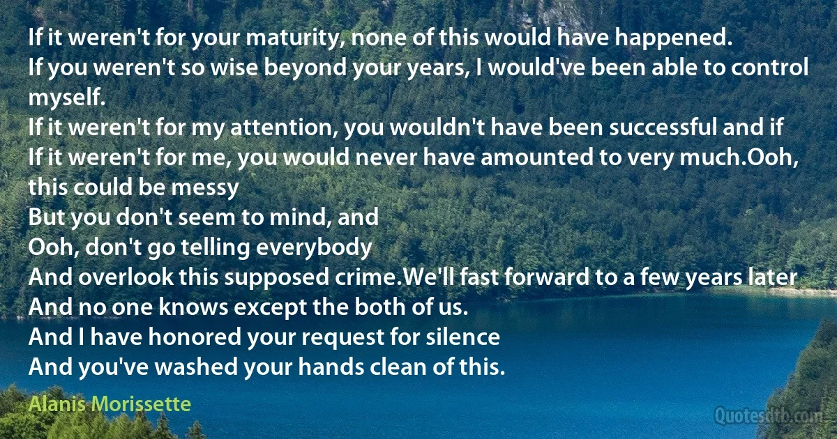 If it weren't for your maturity, none of this would have happened.
If you weren't so wise beyond your years, I would've been able to control myself.
If it weren't for my attention, you wouldn't have been successful and if
If it weren't for me, you would never have amounted to very much.Ooh, this could be messy
But you don't seem to mind, and
Ooh, don't go telling everybody
And overlook this supposed crime.We'll fast forward to a few years later
And no one knows except the both of us.
And I have honored your request for silence
And you've washed your hands clean of this. (Alanis Morissette)