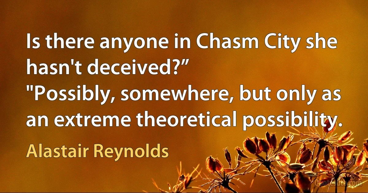 Is there anyone in Chasm City she hasn't deceived?”
"Possibly, somewhere, but only as an extreme theoretical possibility. (Alastair Reynolds)