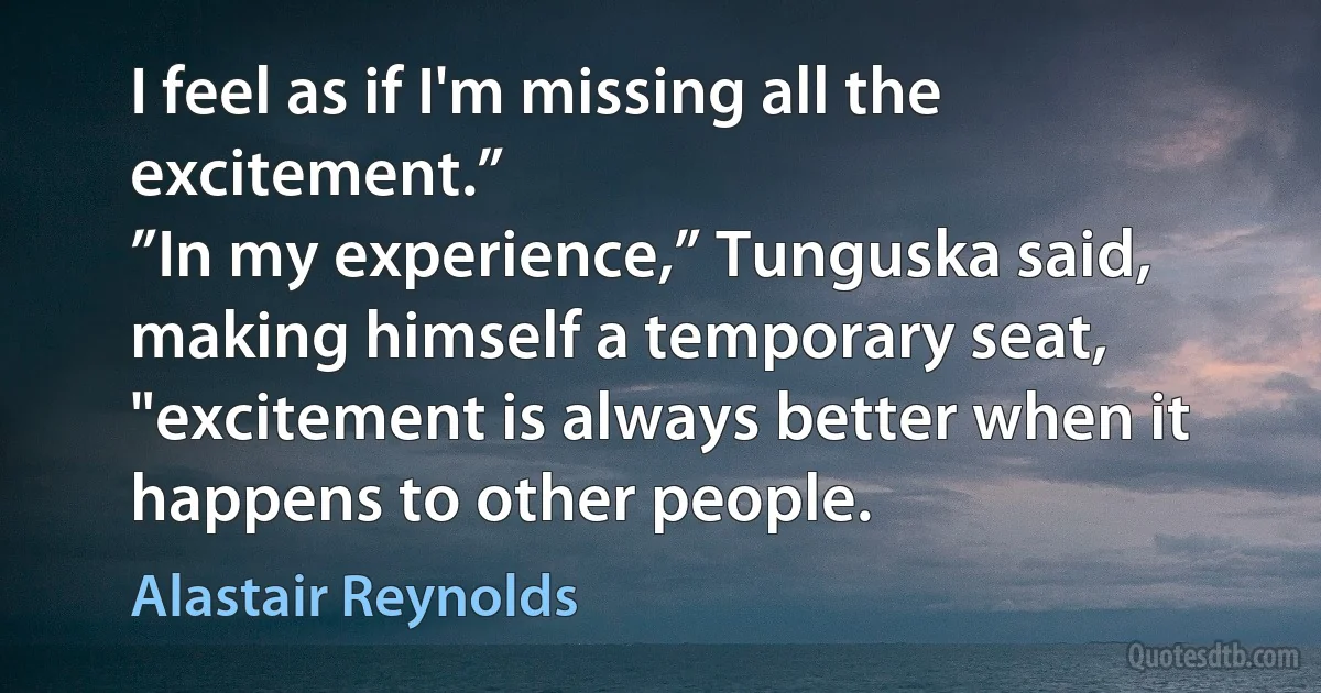 I feel as if I'm missing all the excitement.”
”In my experience,” Tunguska said, making himself a temporary seat, "excitement is always better when it happens to other people. (Alastair Reynolds)