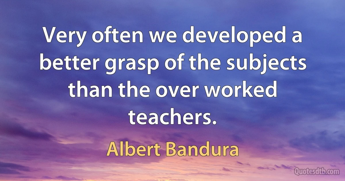 Very often we developed a better grasp of the subjects than the over worked teachers. (Albert Bandura)