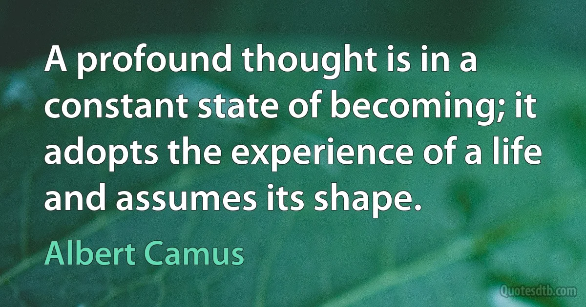 A profound thought is in a constant state of becoming; it adopts the experience of a life and assumes its shape. (Albert Camus)