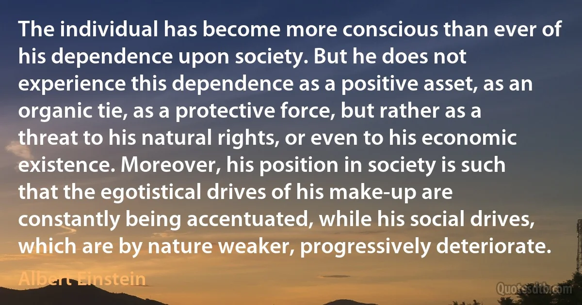 The individual has become more conscious than ever of his dependence upon society. But he does not experience this dependence as a positive asset, as an organic tie, as a protective force, but rather as a threat to his natural rights, or even to his economic existence. Moreover, his position in society is such that the egotistical drives of his make-up are constantly being accentuated, while his social drives, which are by nature weaker, progressively deteriorate. (Albert Einstein)