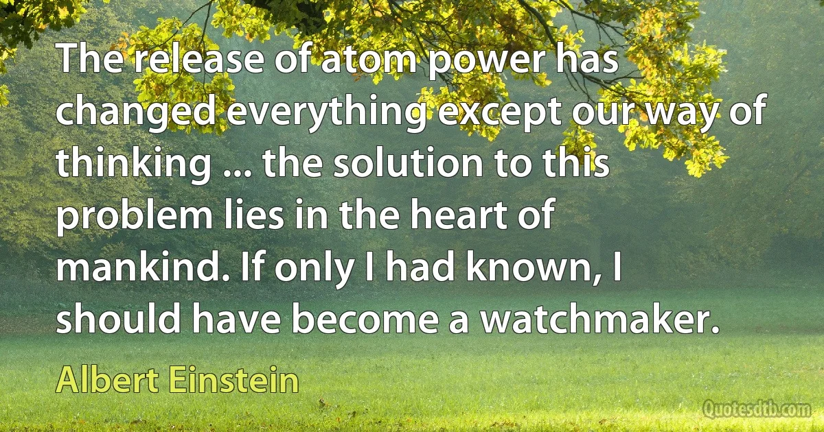 The release of atom power has changed everything except our way of thinking ... the solution to this problem lies in the heart of mankind. If only I had known, I should have become a watchmaker. (Albert Einstein)