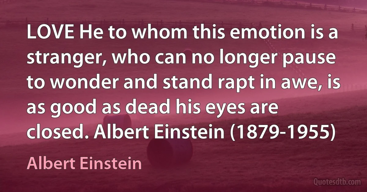 LOVE He to whom this emotion is a stranger, who can no longer pause to wonder and stand rapt in awe, is as good as dead his eyes are closed. Albert Einstein (1879-1955) (Albert Einstein)