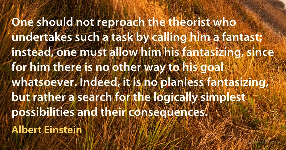 One should not reproach the theorist who undertakes such a task by calling him a fantast; instead, one must allow him his fantasizing, since for him there is no other way to his goal whatsoever. Indeed, it is no planless fantasizing, but rather a search for the logically simplest possibilities and their consequences. (Albert Einstein)