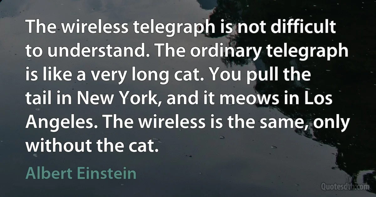 The wireless telegraph is not difficult to understand. The ordinary telegraph is like a very long cat. You pull the tail in New York, and it meows in Los Angeles. The wireless is the same, only without the cat. (Albert Einstein)