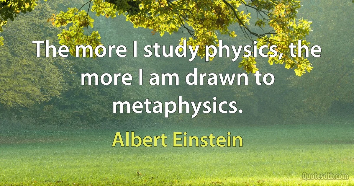 The more I study physics, the more I am drawn to metaphysics. (Albert Einstein)