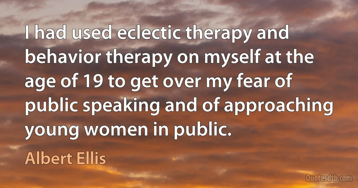 I had used eclectic therapy and behavior therapy on myself at the age of 19 to get over my fear of public speaking and of approaching young women in public. (Albert Ellis)