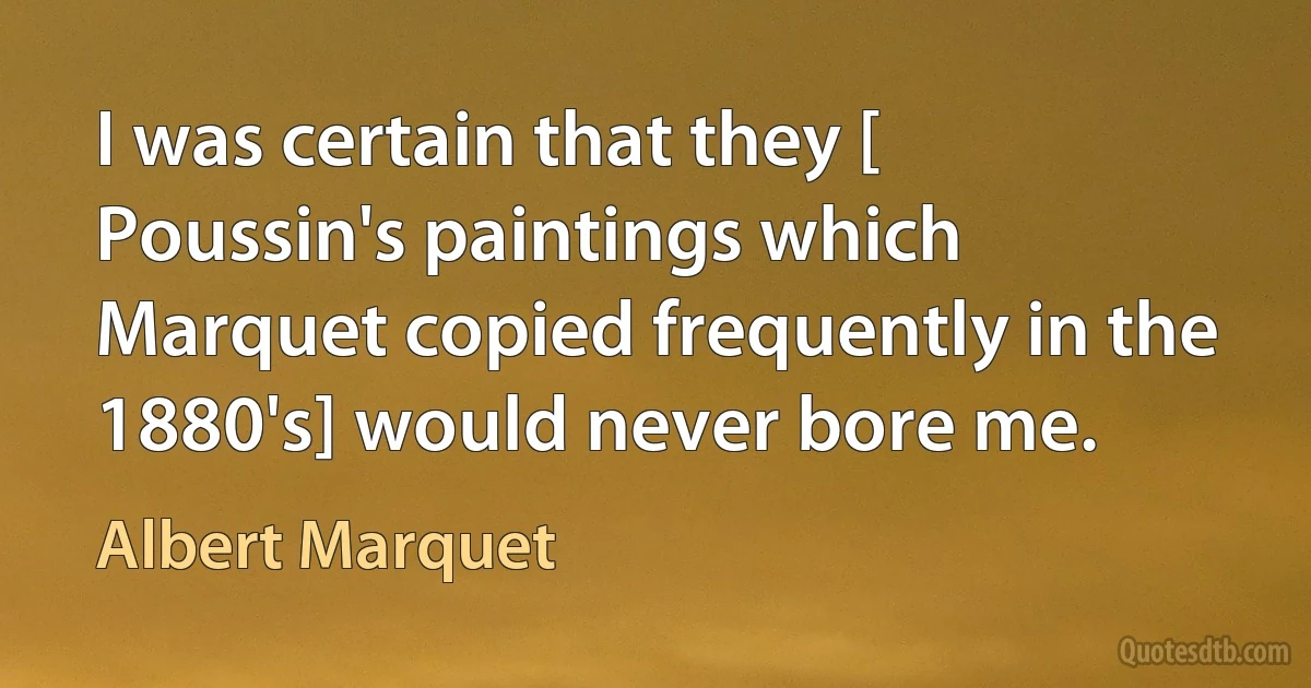 I was certain that they [ Poussin's paintings which Marquet copied frequently in the 1880's] would never bore me. (Albert Marquet)