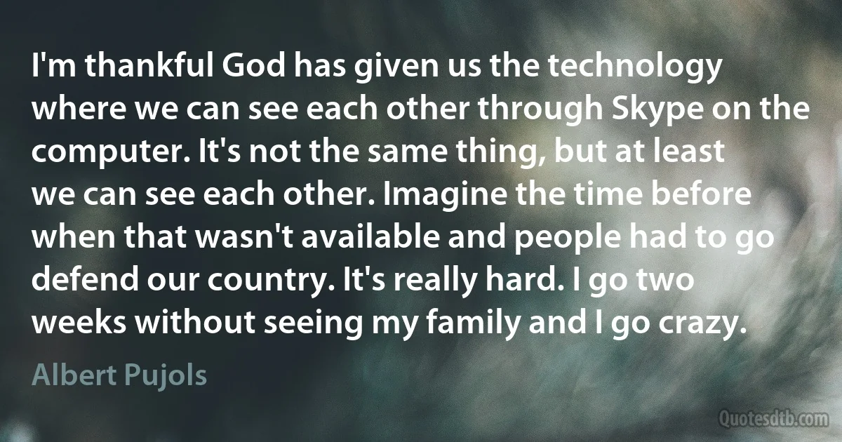 I'm thankful God has given us the technology where we can see each other through Skype on the computer. It's not the same thing, but at least we can see each other. Imagine the time before when that wasn't available and people had to go defend our country. It's really hard. I go two weeks without seeing my family and I go crazy. (Albert Pujols)