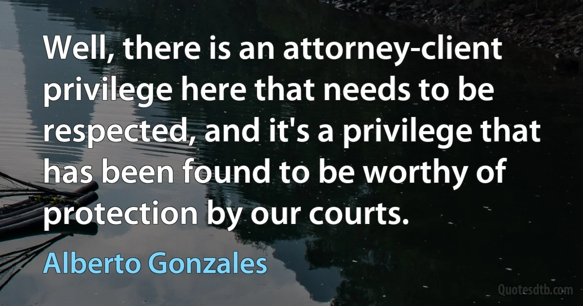 Well, there is an attorney-client privilege here that needs to be respected, and it's a privilege that has been found to be worthy of protection by our courts. (Alberto Gonzales)