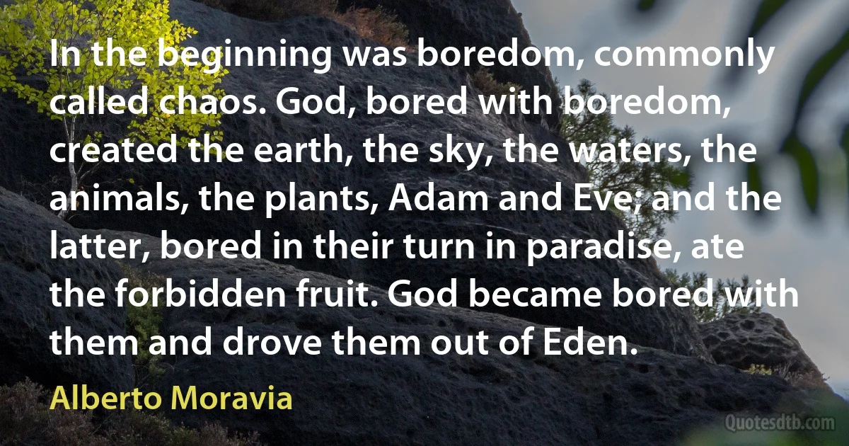 In the beginning was boredom, commonly called chaos. God, bored with boredom, created the earth, the sky, the waters, the animals, the plants, Adam and Eve; and the latter, bored in their turn in paradise, ate the forbidden fruit. God became bored with them and drove them out of Eden. (Alberto Moravia)