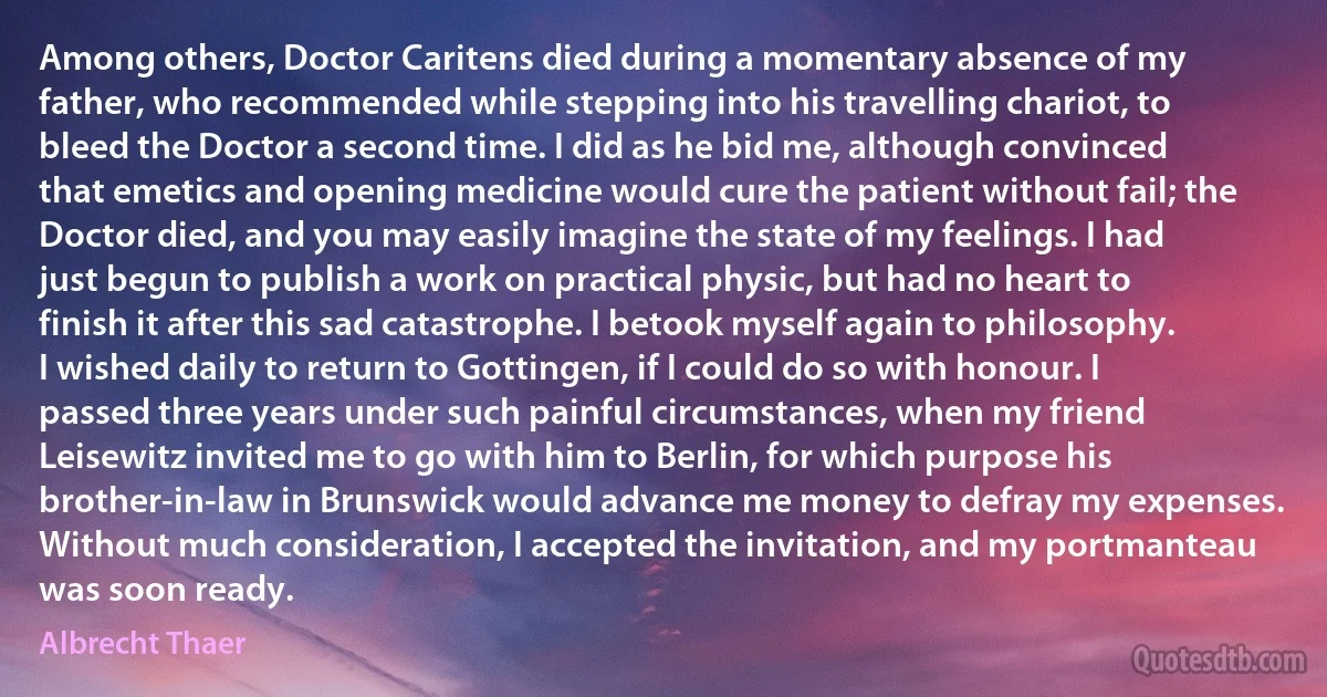 Among others, Doctor Caritens died during a momentary absence of my father, who recommended while stepping into his travelling chariot, to bleed the Doctor a second time. I did as he bid me, although convinced that emetics and opening medicine would cure the patient without fail; the Doctor died, and you may easily imagine the state of my feelings. I had just begun to publish a work on practical physic, but had no heart to finish it after this sad catastrophe. I betook myself again to philosophy. I wished daily to return to Gottingen, if I could do so with honour. I passed three years under such painful circumstances, when my friend Leisewitz invited me to go with him to Berlin, for which purpose his brother-in-law in Brunswick would advance me money to defray my expenses. Without much consideration, I accepted the invitation, and my portmanteau was soon ready. (Albrecht Thaer)