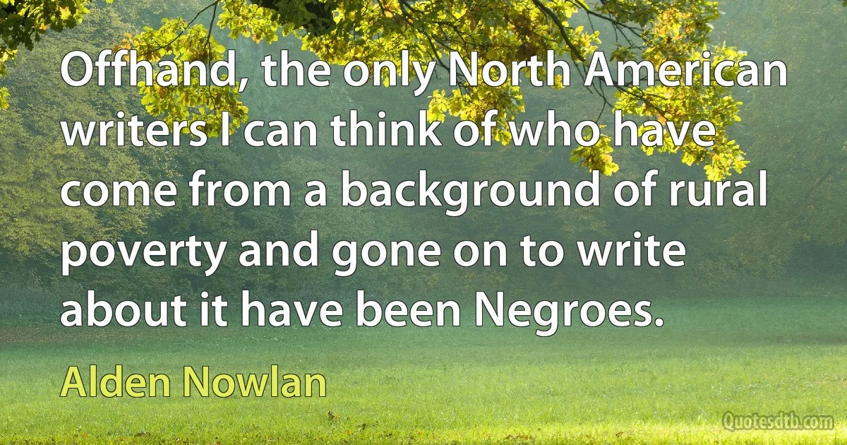 Offhand, the only North American writers I can think of who have come from a background of rural poverty and gone on to write about it have been Negroes. (Alden Nowlan)