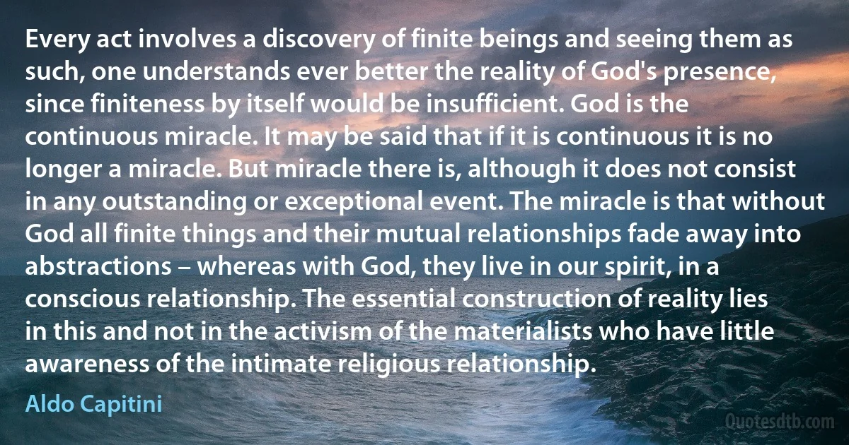 Every act involves a discovery of finite beings and seeing them as such, one understands ever better the reality of God's presence, since finiteness by itself would be insufficient. God is the continuous miracle. It may be said that if it is continuous it is no longer a miracle. But miracle there is, although it does not consist in any outstanding or exceptional event. The miracle is that without God all finite things and their mutual relationships fade away into abstractions – whereas with God, they live in our spirit, in a conscious relationship. The essential construction of reality lies in this and not in the activism of the materialists who have little awareness of the intimate religious relationship. (Aldo Capitini)