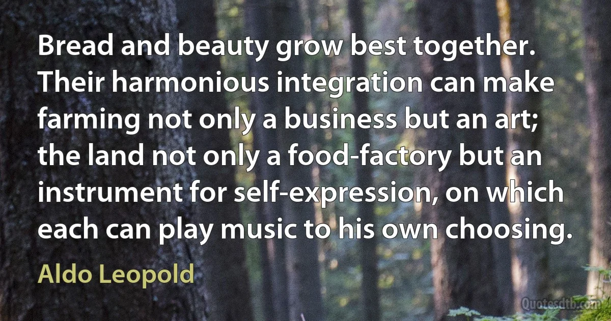 Bread and beauty grow best together. Their harmonious integration can make farming not only a business but an art; the land not only a food-factory but an instrument for self-expression, on which each can play music to his own choosing. (Aldo Leopold)