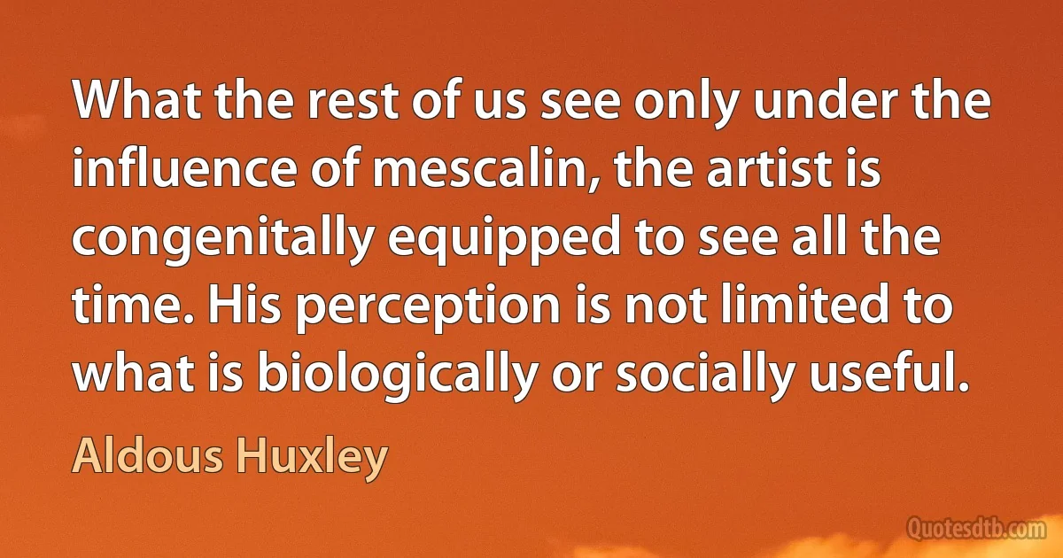 What the rest of us see only under the influence of mescalin, the artist is congenitally equipped to see all the time. His perception is not limited to what is biologically or socially useful. (Aldous Huxley)