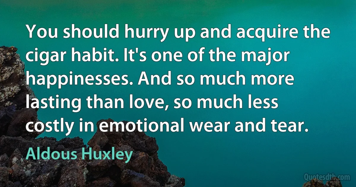 You should hurry up and acquire the cigar habit. It's one of the major happinesses. And so much more lasting than love, so much less costly in emotional wear and tear. (Aldous Huxley)