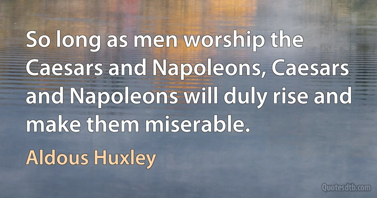 So long as men worship the Caesars and Napoleons, Caesars and Napoleons will duly rise and make them miserable. (Aldous Huxley)