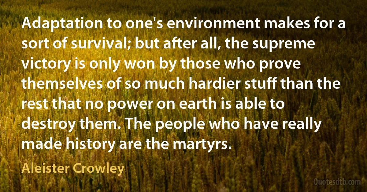 Adaptation to one's environment makes for a sort of survival; but after all, the supreme victory is only won by those who prove themselves of so much hardier stuff than the rest that no power on earth is able to destroy them. The people who have really made history are the martyrs. (Aleister Crowley)