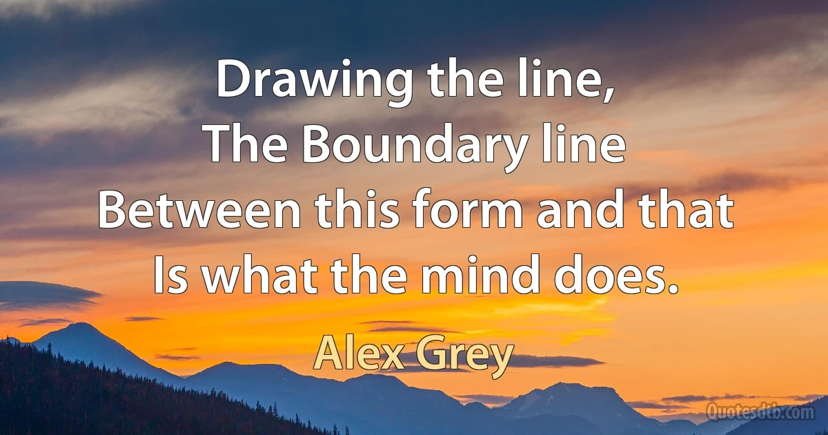 Drawing the line,
The Boundary line
Between this form and that
Is what the mind does. (Alex Grey)