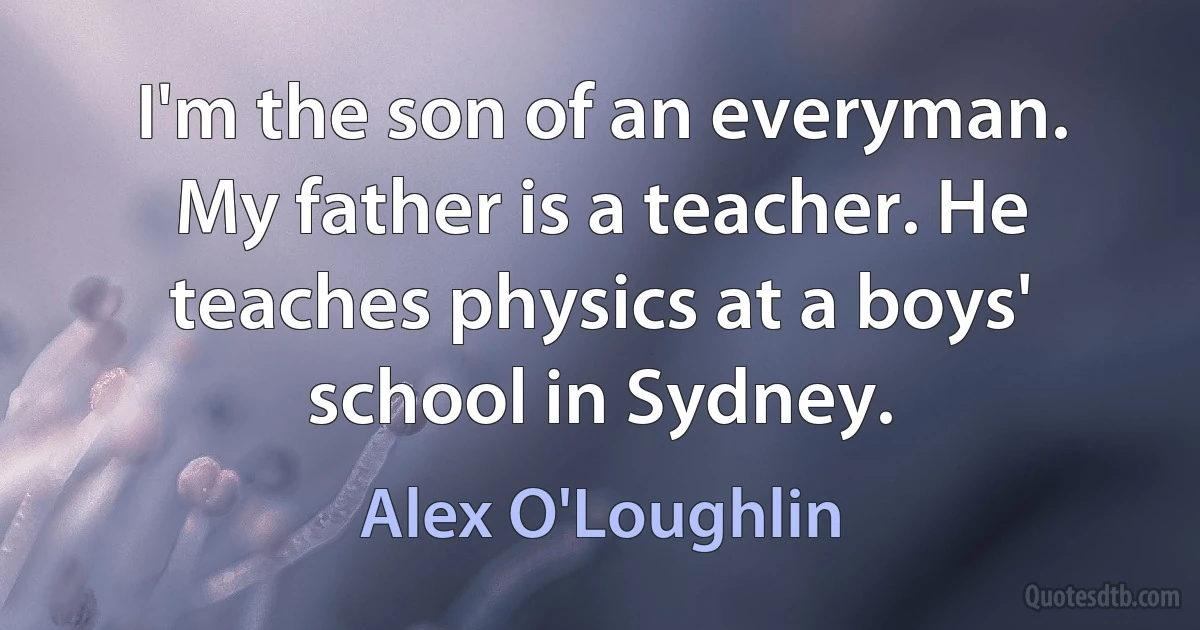 I'm the son of an everyman. My father is a teacher. He teaches physics at a boys' school in Sydney. (Alex O'Loughlin)