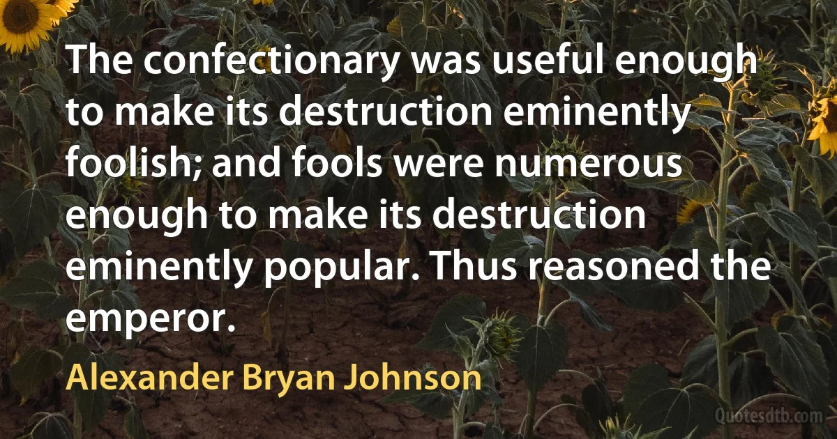 The confectionary was useful enough to make its destruction eminently foolish; and fools were numerous enough to make its destruction eminently popular. Thus reasoned the emperor. (Alexander Bryan Johnson)