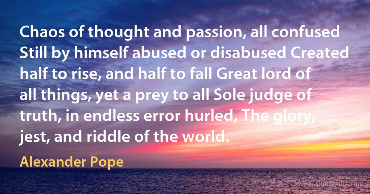 Chaos of thought and passion, all confused Still by himself abused or disabused Created half to rise, and half to fall Great lord of all things, yet a prey to all Sole judge of truth, in endless error hurled, The glory, jest, and riddle of the world. (Alexander Pope)