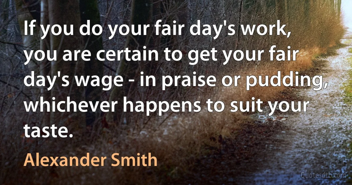 If you do your fair day's work, you are certain to get your fair day's wage - in praise or pudding, whichever happens to suit your taste. (Alexander Smith)