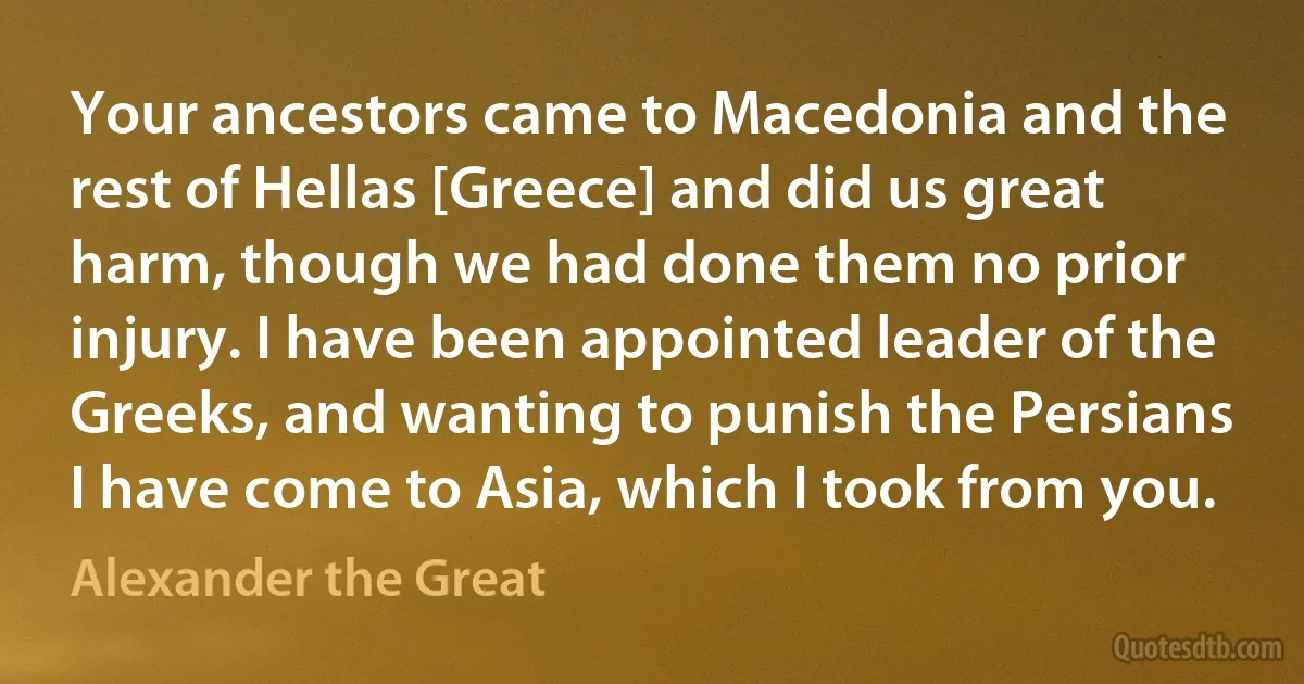 Your ancestors came to Macedonia and the rest of Hellas [Greece] and did us great harm, though we had done them no prior injury. I have been appointed leader of the Greeks, and wanting to punish the Persians I have come to Asia, which I took from you. (Alexander the Great)