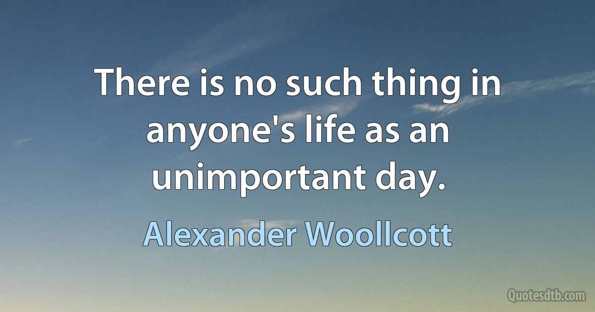 There is no such thing in anyone's life as an unimportant day. (Alexander Woollcott)