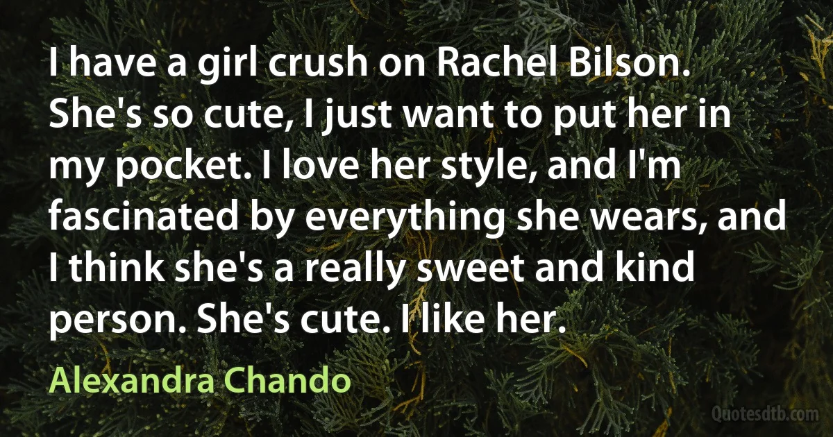 I have a girl crush on Rachel Bilson. She's so cute, I just want to put her in my pocket. I love her style, and I'm fascinated by everything she wears, and I think she's a really sweet and kind person. She's cute. I like her. (Alexandra Chando)