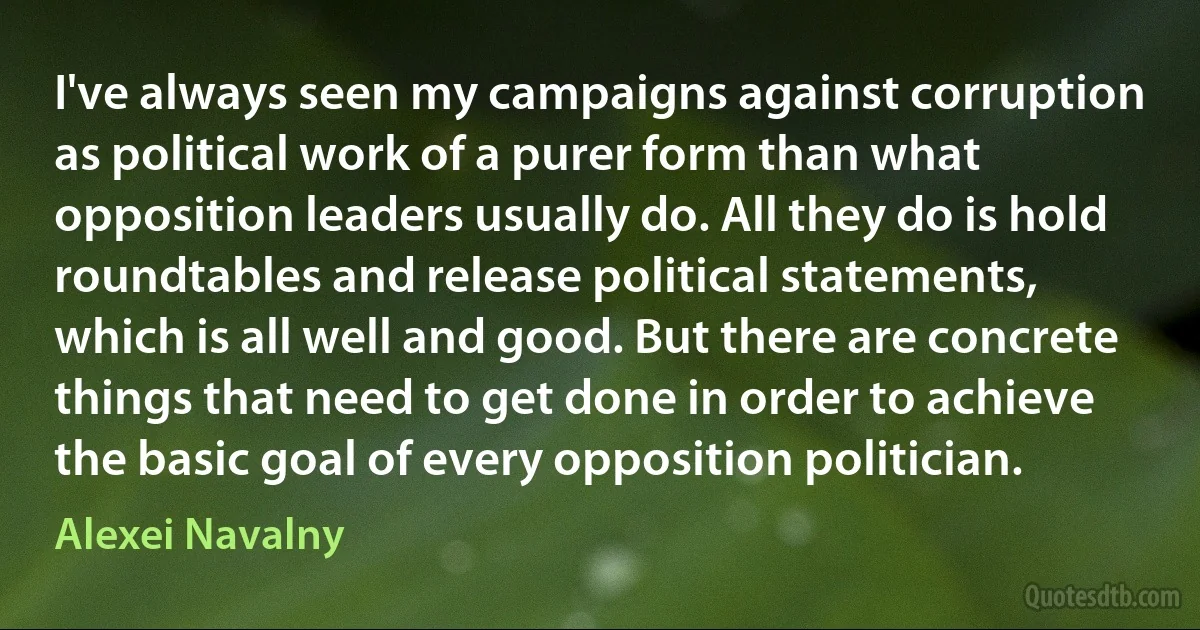 I've always seen my campaigns against corruption as political work of a purer form than what opposition leaders usually do. All they do is hold roundtables and release political statements, which is all well and good. But there are concrete things that need to get done in order to achieve the basic goal of every opposition politician. (Alexei Navalny)