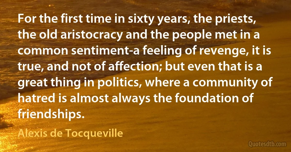 For the first time in sixty years, the priests, the old aristocracy and the people met in a common sentiment-a feeling of revenge, it is true, and not of affection; but even that is a great thing in politics, where a community of hatred is almost always the foundation of friendships. (Alexis de Tocqueville)