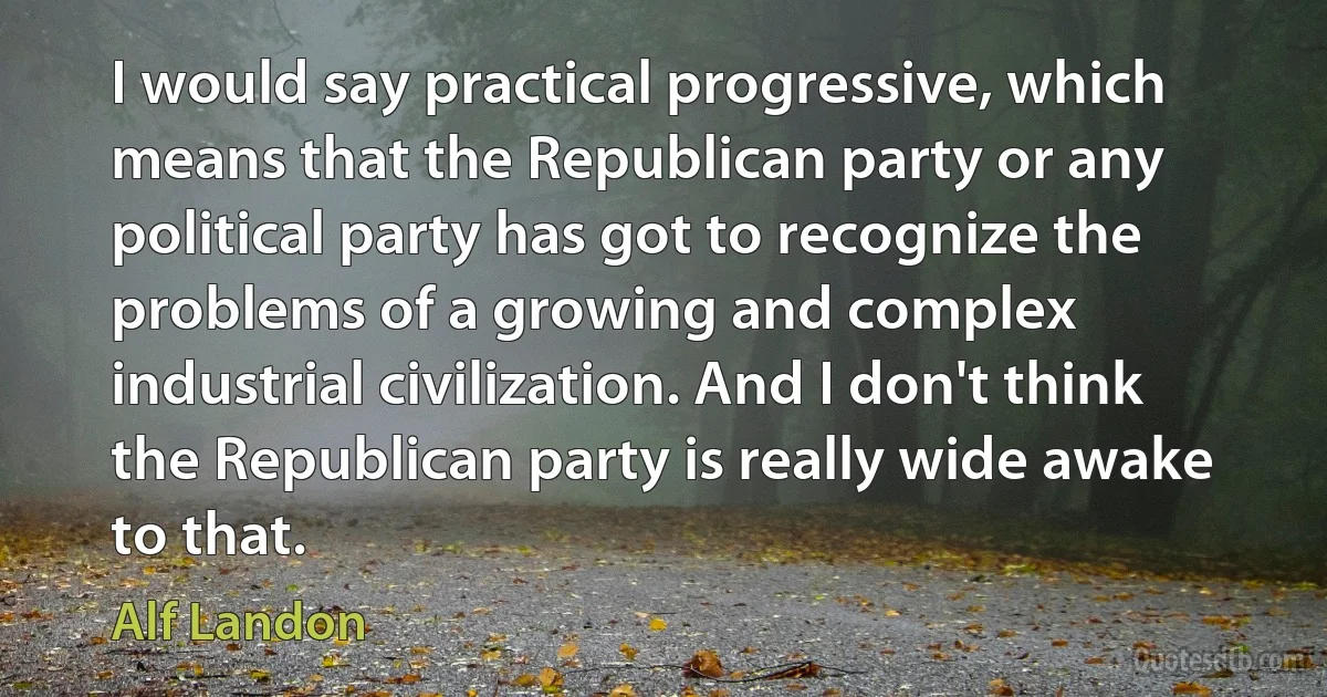 I would say practical progressive, which means that the Republican party or any political party has got to recognize the problems of a growing and complex industrial civilization. And I don't think the Republican party is really wide awake to that. (Alf Landon)