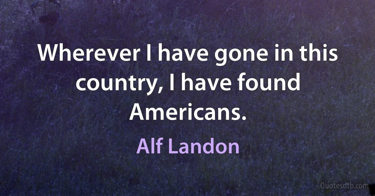 Wherever I have gone in this country, I have found Americans. (Alf Landon)